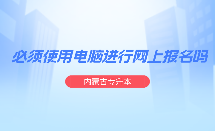 内蒙古专升本必须使用电脑进行网上报名吗？