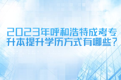 2023年呼和浩特成考专升本提升学历方式有哪些？