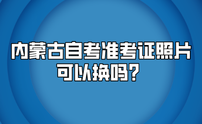 内蒙古自考准考证照片可以换吗？.png