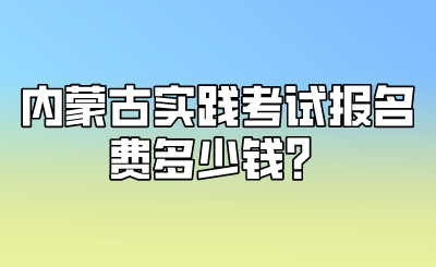 内蒙古实践考试报名费多少钱?.png